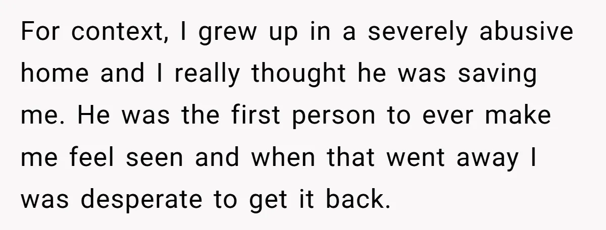 For context, I grew up in a severely abusive home and I really thought he was saving me. He was the first person to ever make me feel seen and...