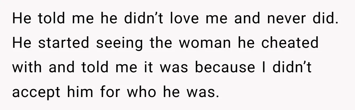 He told me he didn’t love me and never did. He started seeing the woman he cheated with and told me it was because I didn’t accept him for who...