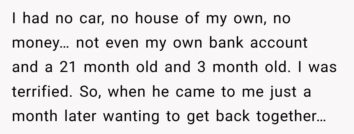I had no car, no house of my own, no money… not even my own bank account and a 21 month old and 3 month old. I was terrified. So,...