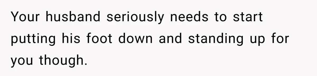 Your husband seriously needs to start putting his foot down and standing up for you though.