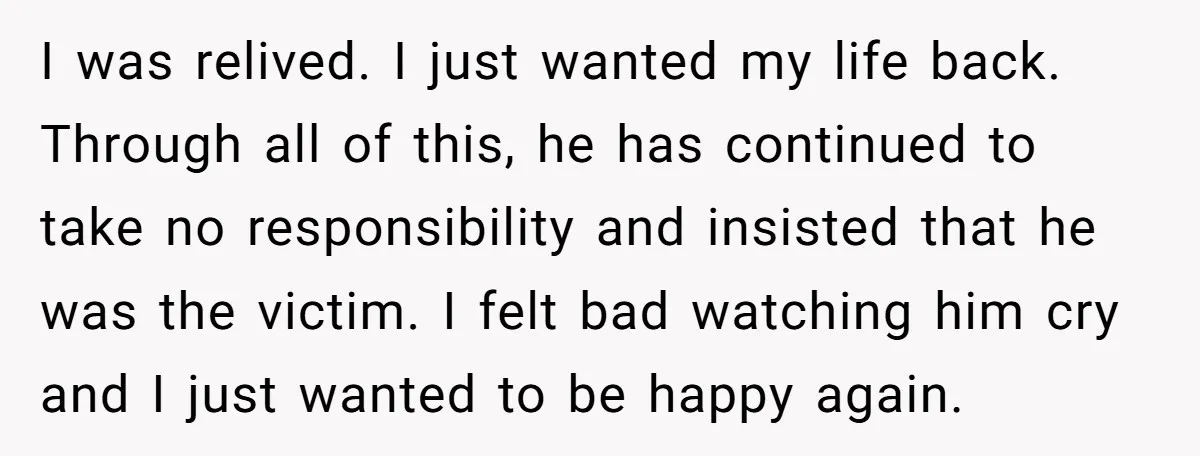 I was relived. I just wanted my life back. Through all of this, he has continued to take no responsibility and insisted that he was the victim. I felt bad...