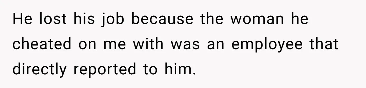 He lost his job because the woman he cheated on me with was an employee that directly reported to him.