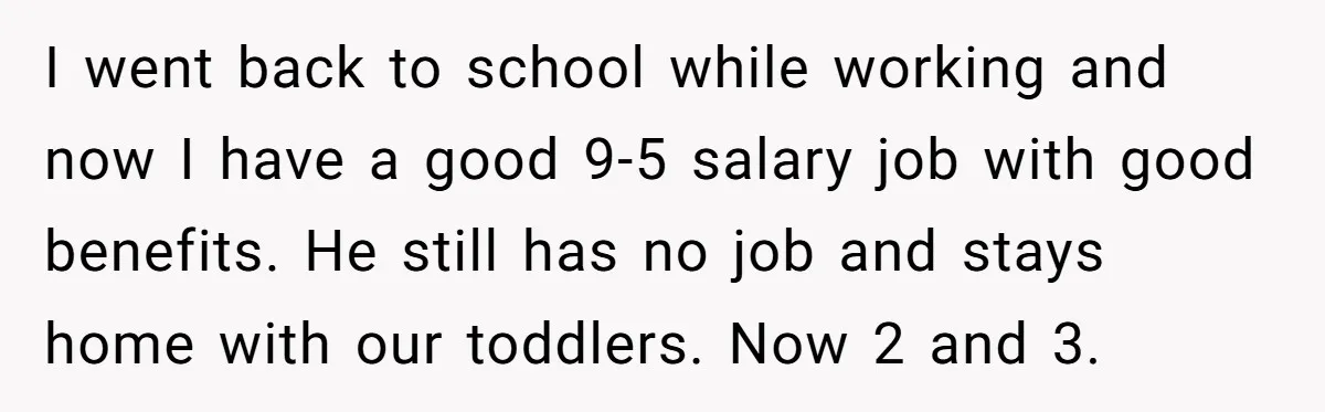 I went back to school while working and now I have a good 9-5 salary job with good benefits. He still has no job and stays home with our toddlers....