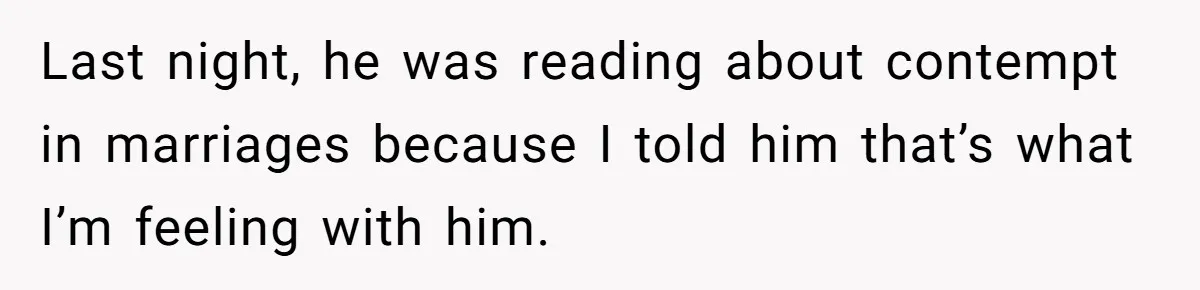 Last night, he was reading about contempt in marriages because I told him that’s what I’m feeling with him.