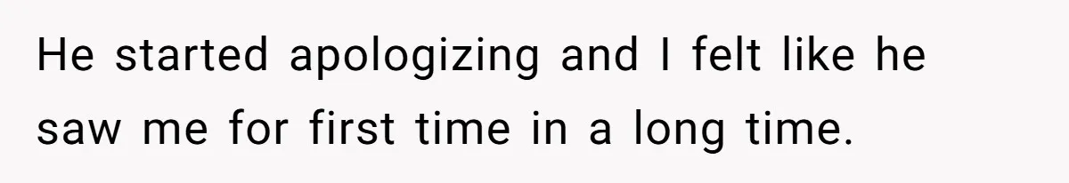 He started apologizing and I felt like he saw me for first time in a long time.