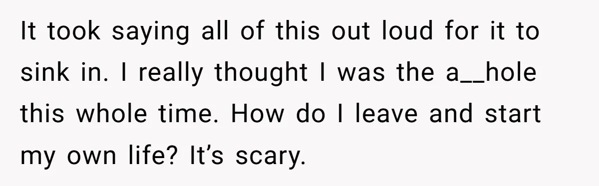It took saying all of this out loud for it to sink in. I really thought I was the a__hole this whole time. How do I leave and start my...
