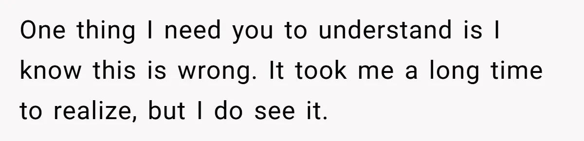 One thing I need you to understand is I know this is wrong. It took me a long time to realize, but I do see it.