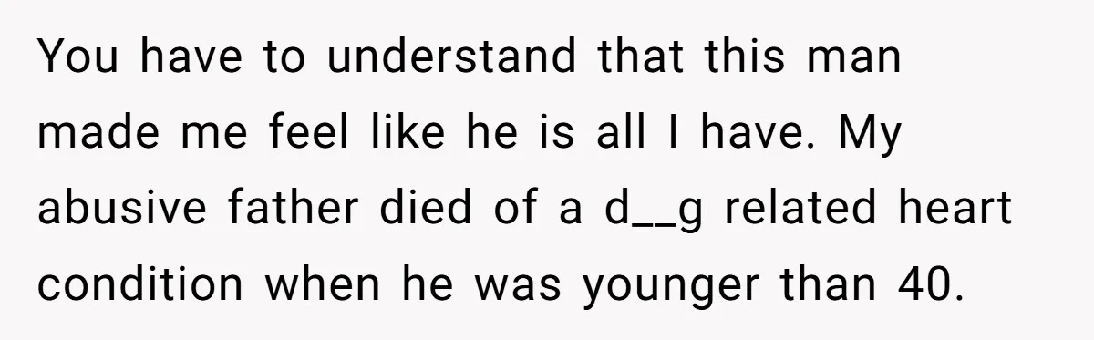 You have to understand that this man made me feel like he is all I have. My abusive father died of a d__g related heart condition when he was younger...