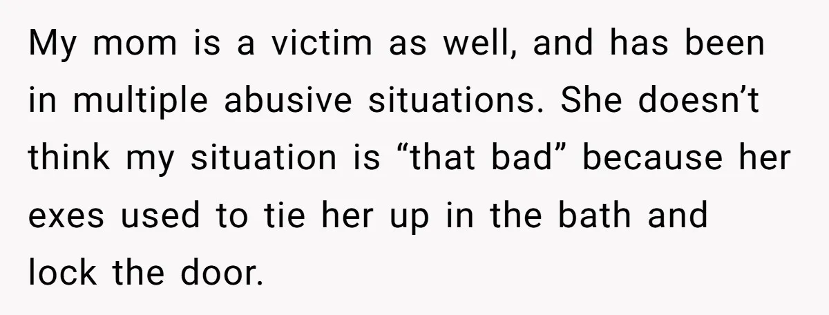 My mom is a victim as well, and has been in multiple abusive situations. She doesn’t think my situation is “that bad” because her exes used to tie her up...