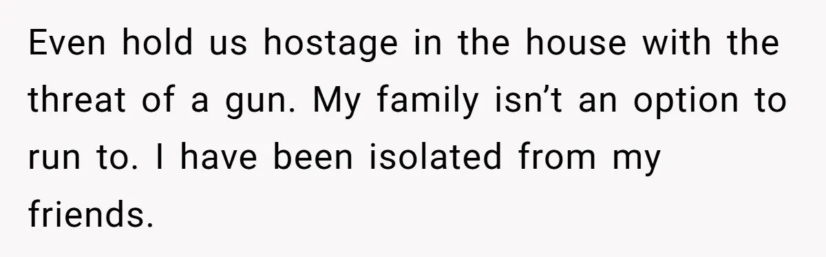Even hold us hostage in the house with the threat of a gun. My family isn’t an option to run to. I have been isolated from my friends.