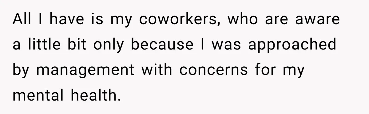 All I have is my coworkers, who are aware a little bit only because I was approached by management with concerns for my mental health.
