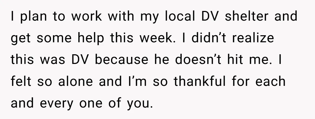 I plan to work with my local DV shelter and get some help this week. I didn’t realize this was DV because he doesn’t hit me. I felt so alone...
