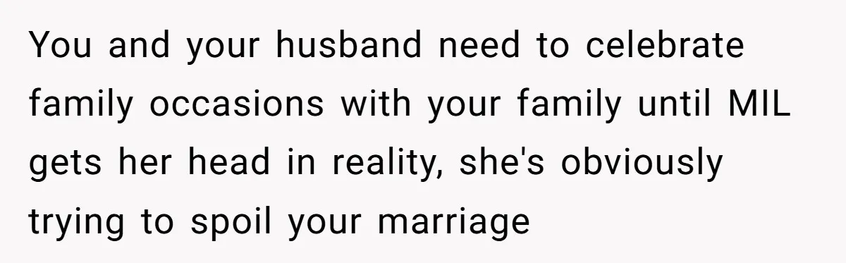 You and your husband need to celebrate family occasions with your family until MIL gets her head in reality, she's obviously trying to spoil your marriage