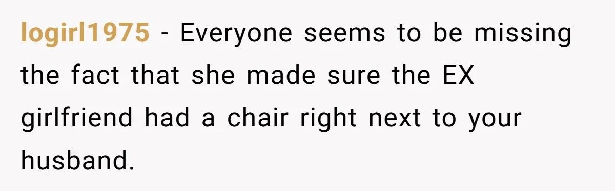 logirl1975 − Everyone seems to be missing the fact that she made sure the EX girlfriend had a chair right next to your husband.