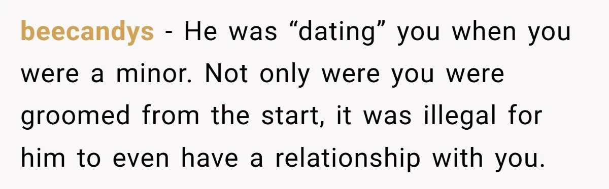 beecandys − He was “dating” you when you were a minor. Not only were you were groomed from the start, it was illegal for him to even have a relationship...