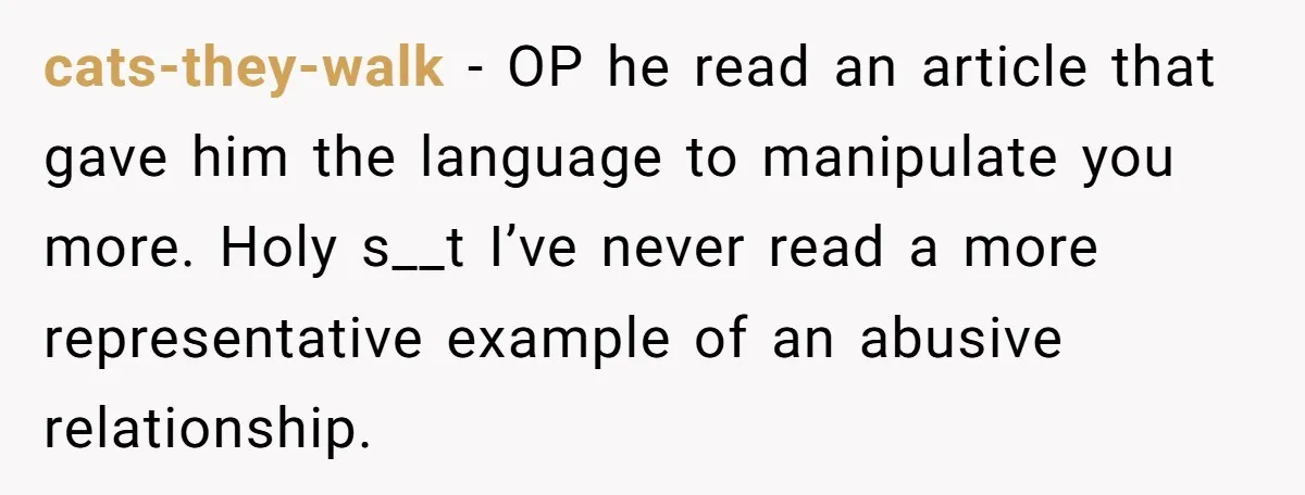 cats-they-walk − OP he read an article that gave him the language to manipulate you more. Holy s__t I’ve never read a more representative example of an abusive relationship.