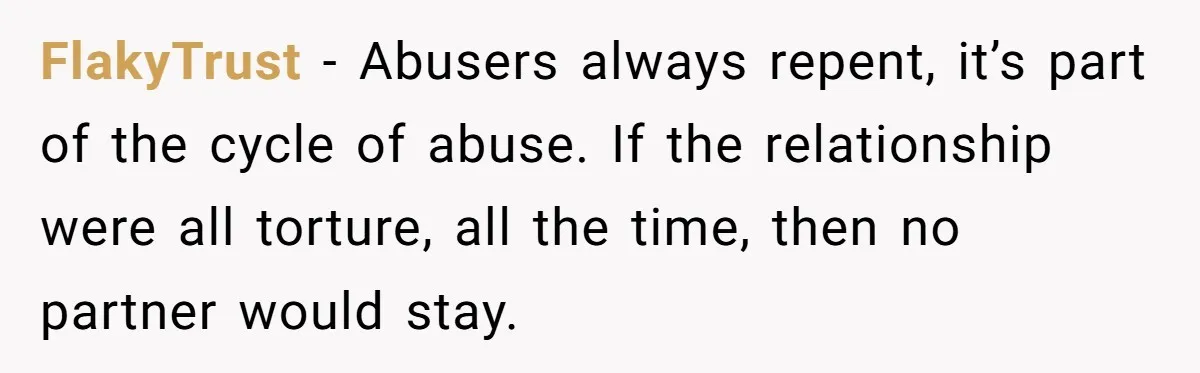 FlakyTrust − Abusers always repent, it’s part of the cycle of abuse. If the relationship were all torture, all the time, then no partner would stay.