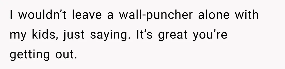 I wouldn’t leave a wall-puncher alone with my kids, just saying. It’s great you’re getting out.