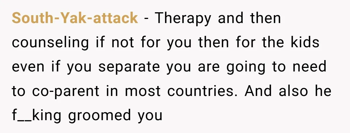 South-Yak-attack − Therapy and then counseling if not for you then for the kids even if you separate you are going to need to co-parent in most countries. And also...
