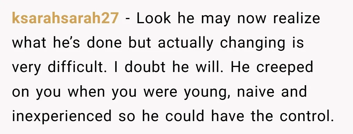 ksarahsarah27 − Look he may now realize what he’s done but actually changing is very difficult. I doubt he will. He creeped on you when you were young, naive and...