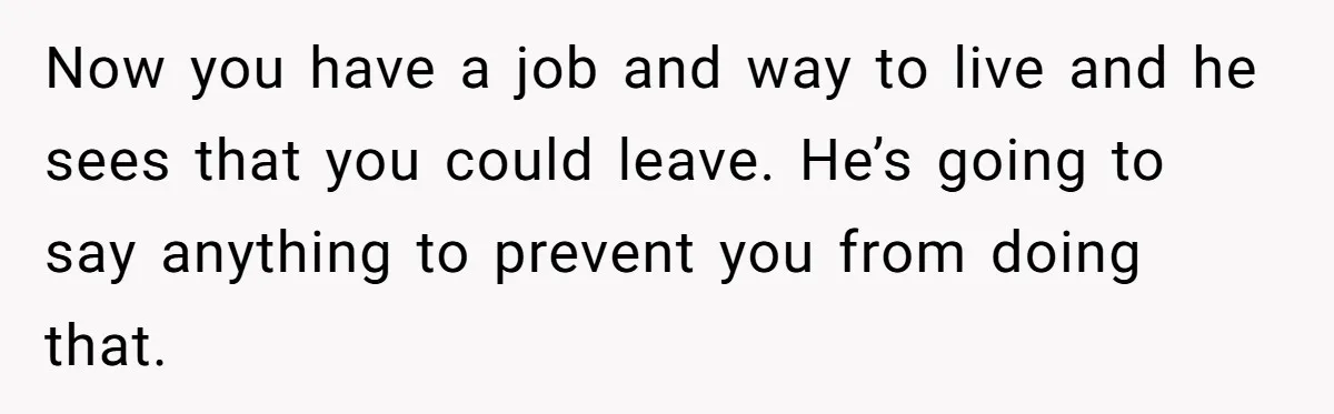 Now you have a job and way to live and he sees that you could leave. He’s going to say anything to prevent you from doing that.