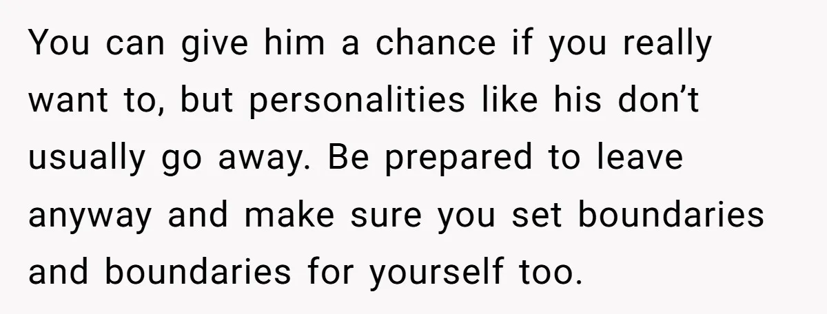 You can give him a chance if you really want to, but personalities like his don’t usually go away. Be prepared to leave anyway and make sure you set boundaries...