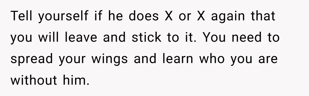 Tell yourself if he does X or X again that you will leave and stick to it. You need to spread your wings and learn who you are without him.