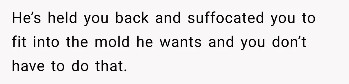 He’s held you back and suffocated you to fit into the mold he wants and you don’t have to do that.