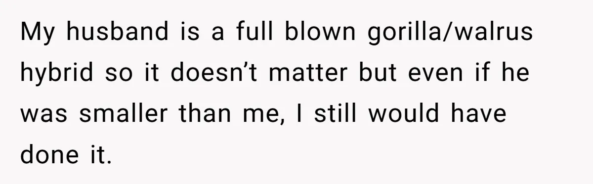 My husband is a full blown gorilla/walrus hybrid so it doesn’t matter but even if he was smaller than me, I still would have done it.