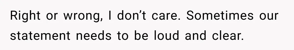 Right or wrong, I don’t care. Sometimes our statement needs to be loud and clear.