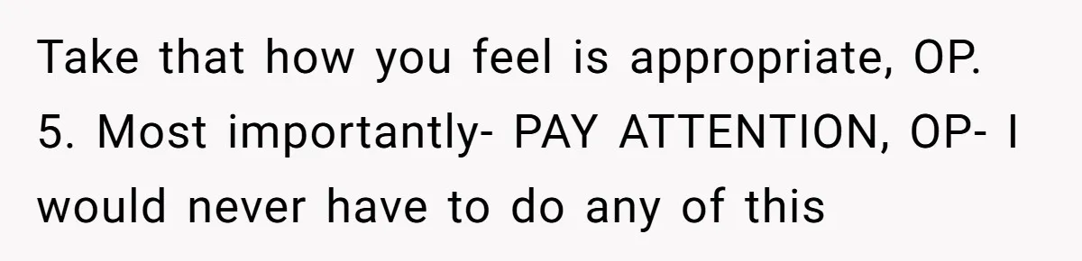 Take that how you feel is appropriate, OP. 5. Most importantly- PAY ATTENTION, OP- I would never have to do any of this