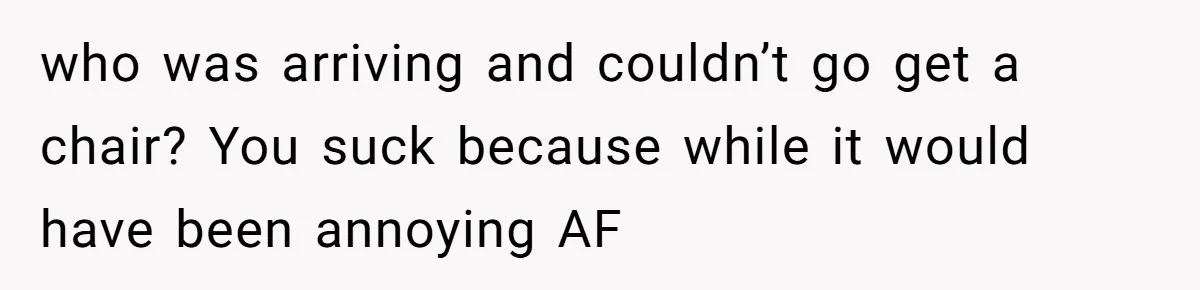 who was arriving and couldn’t go get a chair? You suck because while it would have been annoying AF