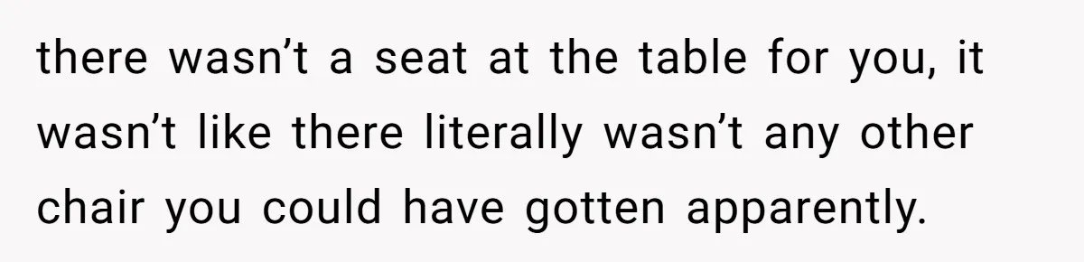 there wasn’t a seat at the table for you, it wasn’t like there literally wasn’t any other chair you could have gotten apparently.