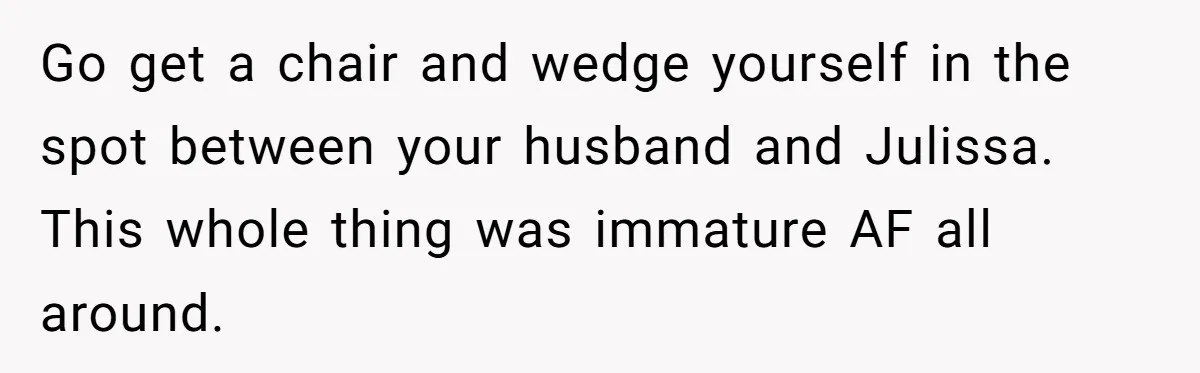 Go get a chair and wedge yourself in the spot between your husband and Julissa. This whole thing was immature AF all around.