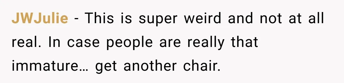 JWJulie − This is super weird and not at all real. In case people are really that immature… get another chair.