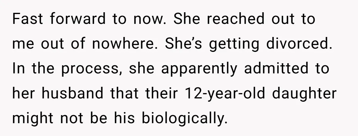 Fast forward to now. She reached out to me out of nowhere. She’s getting divorced. In the process, she apparently admitted to her husband that their 12-year-old daughter might not...