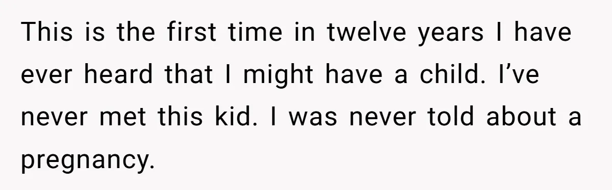 This is the first time in twelve years I have ever heard that I might have a child. I’ve never met this kid. I was never told about a pregnancy.
