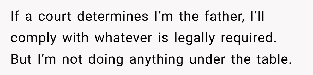 If a court determines I’m the father, I’ll comply with whatever is legally required. But I’m not doing anything under the table.