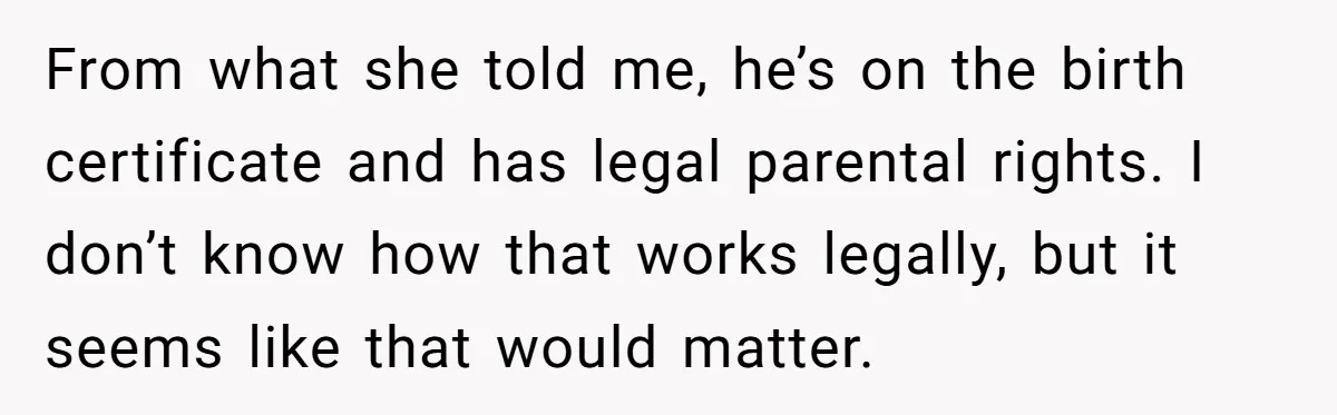 From what she told me, he’s on the birth certificate and has legal parental rights. I don’t know how that works legally, but it seems like that would matter.