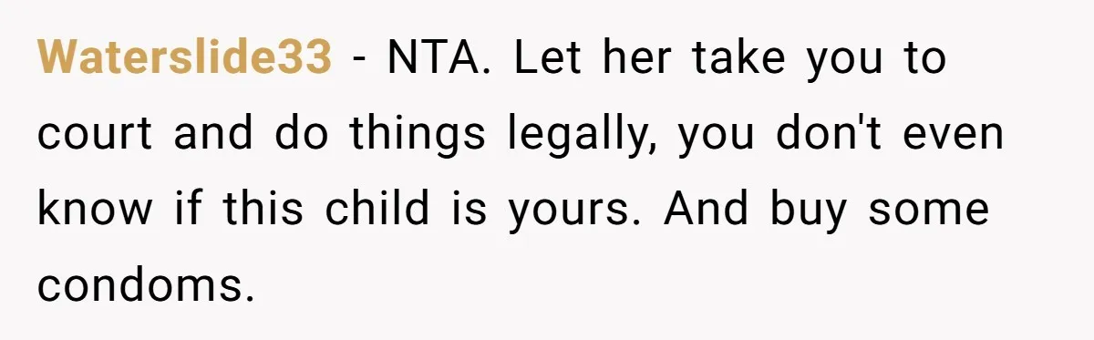 Waterslide33 − NTA. Let her take you to court and do things legally, you don't even know if this child is yours. And buy some condoms.