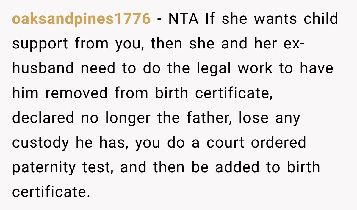 oaksandpines1776 − NTA If she wants child support from you, then she and her ex-husband need to do the legal work to have him removed from birth certificate, declared no...