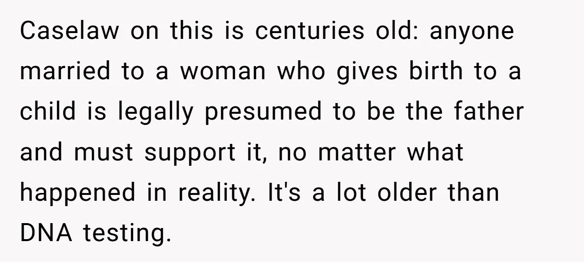 Caselaw on this is centuries old: anyone married to a woman who gives birth to a child is legally presumed to be the father and must support it, no matter...