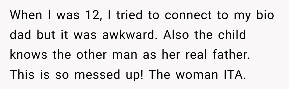 When I was 12, I tried to connect to my bio dad but it was awkward. Also the child knows the other man as her real father. This is so...