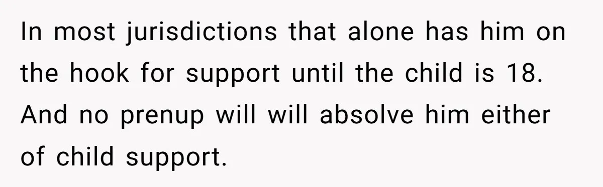 In most jurisdictions that alone has him on the hook for support until the child is 18. And no prenup will will absolve him either of child support.