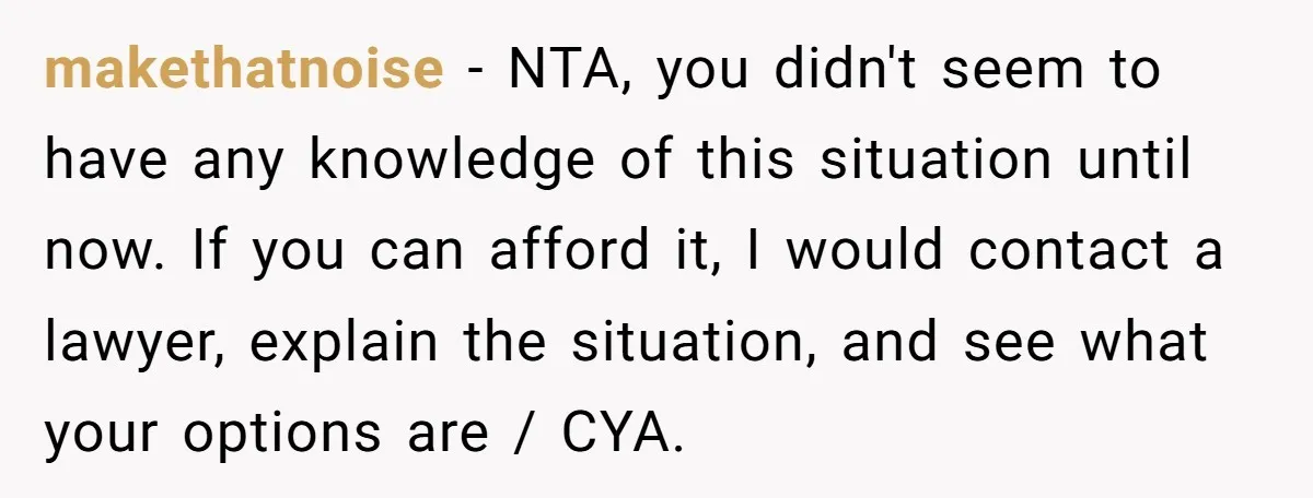 makethatnoise − NTA, you didn't seem to have any knowledge of this situation until now. If you can afford it, I would contact a lawyer, explain the situation, and see...