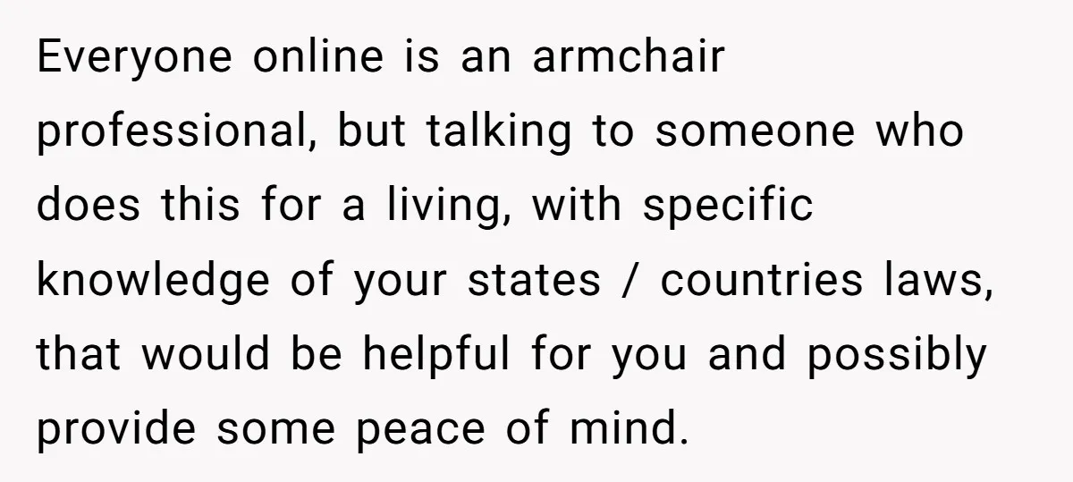 Everyone online is an armchair professional, but talking to someone who does this for a living, with specific knowledge of your states / countries laws, that would be helpful for...