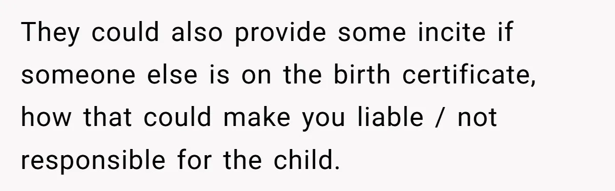 They could also provide some incite if someone else is on the birth certificate, how that could make you liable / not responsible for the child.