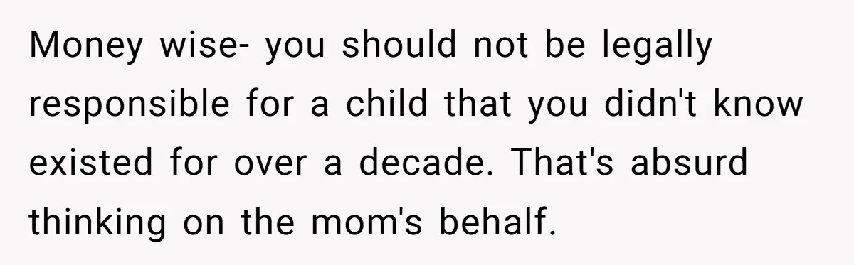 Money wise- you should not be legally responsible for a child that you didn't know existed for over a decade. That's absurd thinking on the mom's behalf.