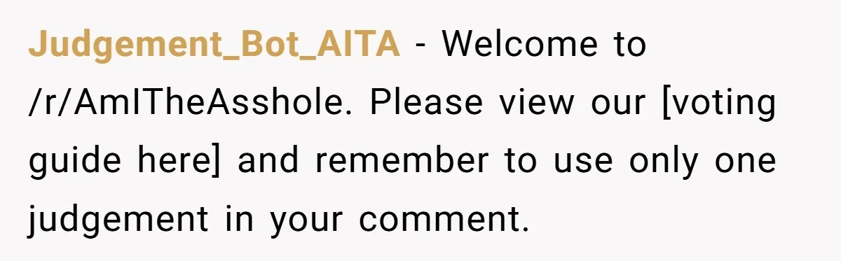 Judgement_Bot_AITA − Welcome to /r/AmITheAsshole. Please view our [voting guide here] and remember to use only one judgement in your comment.