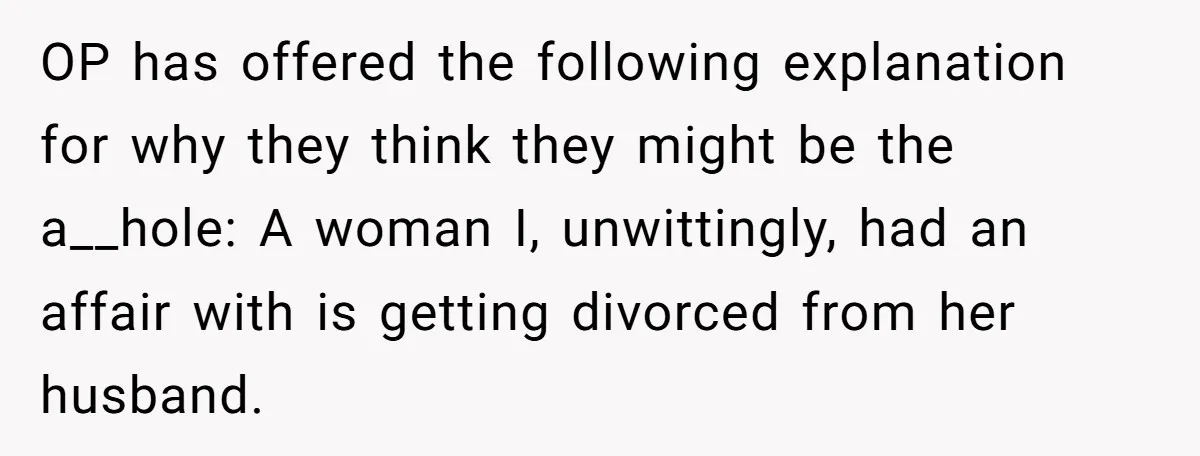 OP has offered the following explanation for why they think they might be the a__hole: A woman I, unwittingly, had an affair with is getting divorced from her husband.